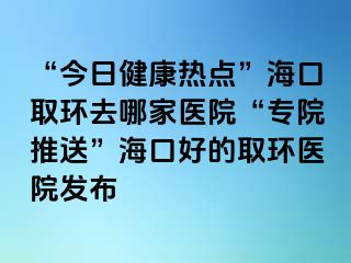 “今日健康熱點(diǎn)”?？谌…h(huán)去哪家醫(yī)院“專(zhuān)院推送”海口好的取環(huán)醫(yī)院發(fā)布