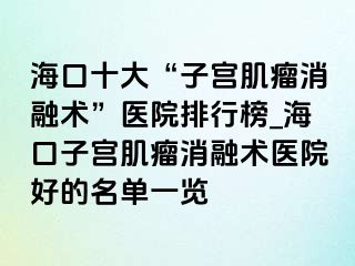 海口十大“子宮肌瘤消融術(shù)”醫(yī)院排行榜_?？谧訉m肌瘤消融術(shù)醫(yī)院好的名單一覽