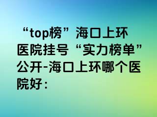 “top榜”海口上環(huán)醫(yī)院掛號(hào)“實(shí)力榜單”公開-?？谏檄h(huán)哪個(gè)醫(yī)院好：