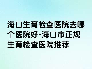 ?？谏龣z查醫(yī)院去哪個醫(yī)院好-海口市正規(guī)生育檢查醫(yī)院推薦