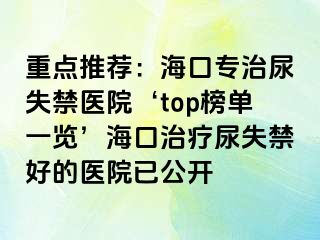 重點(diǎn)推薦：海口專治尿失禁醫(yī)院‘top榜單一覽’?？谥委熌蚴Ы玫尼t(yī)院已公開