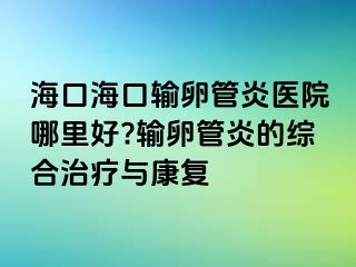 海口?？谳斅压苎揍t(yī)院哪里好?輸卵管炎的綜合治療與康復(fù)