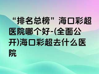 “排名總榜”海口彩超醫(yī)院哪個(gè)好-(全面公開(kāi))?？诓食ナ裁瘁t(yī)院