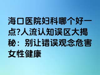 ?？卺t(yī)院婦科哪個(gè)好一點(diǎn)?人流認(rèn)知誤區(qū)大揭秘：別讓錯(cuò)誤觀念危害女性健康