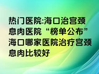 熱門(mén)醫(yī)院:?？谥螌m頸息肉醫(yī)院“榜單公布”海口哪家醫(yī)院治療宮頸息肉比較好