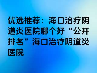 優(yōu)選推薦：?？谥委熽幍姥揍t(yī)院哪個(gè)好“公開(kāi)排名”海口治療陰道炎醫(yī)院