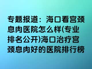 專題報道：?？诳磳m頸息肉醫(yī)院怎么樣(專業(yè)排名公開)?？谥委煂m頸息肉好的醫(yī)院排行榜