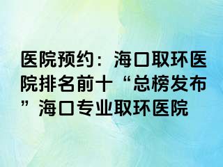 醫(yī)院預(yù)約：海口取環(huán)醫(yī)院排名前十“總榜發(fā)布”?？趯I(yè)取環(huán)醫(yī)院