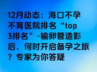 12月動態(tài)：海口不孕不育醫(yī)院排名“top3排名”-輸卵管造影后，何時開啟備孕之旅？專家為你答疑