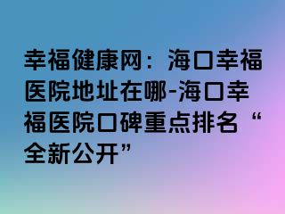 幸福健康網：?？谛腋ａt(yī)院地址在哪-海口幸福醫(yī)院口碑重點排名“全新公開”